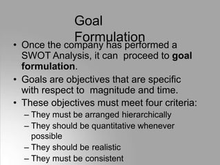 Goal
Formulation
• Once the company has performed a
SWOT Analysis, it can proceed to goal
formulation.
• Goals are objectives that are specific
with respect to magnitude and time.
• These objectives must meet four criteria:
– They must be arranged hierarchically
– They should be quantitative whenever
possible
– They should be realistic
– They must be consistent
 