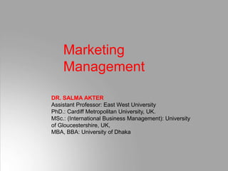 Marketing
Management
DR. SALMA AKTER
Assistant Professor: East West University
PhD.: Cardiff Metropolitan University, UK.
MSc.: (International Business Management): University
of Gloucestershire, UK,
MBA, BBA: University of Dhaka
 