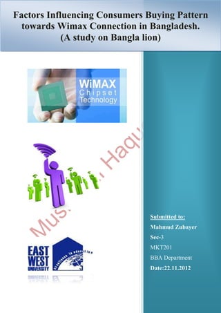 Factors Influencing Consumers Buying Pattern
                                               1
  towards Wimax Connection in Bangladesh.
            (A study on Bangla lion)




                             Submitted to:
                             Mahmud Zubayer
                             Sec-3
                             MKT201
                             BBA Department
                             Date:22.11.2012
 