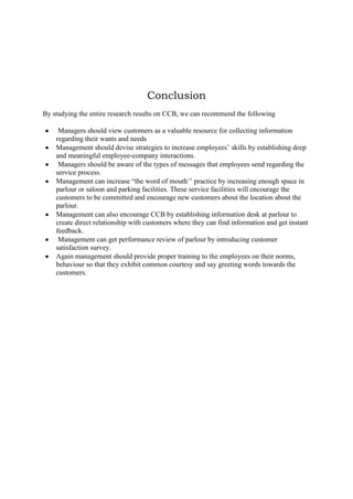 Conclusion
By studying the entire research results on CCB, we can recommend the following
Managers should view customers as a valuable resource for collecting information
regarding their wants and needs
Management should devise strategies to increase employees‟ skills by establishing deep
and meaningful employee-company interactions.
Managers should be aware of the types of messages that employees send regarding the
service process.
Management can increase “the word of mouth‟‟ practice by increasing enough space in
parlour or saloon and parking facilities. These service facilities will encourage the
customers to be committed and encourage new customers about the location about the
parlour.
Management can also encourage CCB by establishing information desk at parlour to
create direct relationship with customers where they can find information and get instant
feedback.
Management can get performance review of parlour by introducing customer
satisfaction survey.
Again management should provide proper training to the employees on their norms,
behaviour so that they exhibit common courtesy and say greeting words towards the
customers.

 