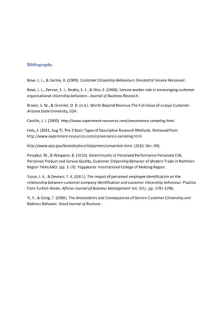 Bibliography

Bove, L. L., & Garma, R. (2009). Customer Citizenship Behaviours Directed at Service Personnel:.
Bove, L. L., Pervan, S. J., Beatty, S. E., & Shiu, E. (2008). Service worker role in encouraging customer
organizational citizenship behaviors . Journal of Business Research .
Brown, S. W., & Gremler, D. D. (n.d.). Worth Beyond Revenue:The Full Value of a Loyal Customer.
Arizona State University, USA .
Castillo, J. J. (2009). http://www.experiment-resources.com/convenience-sampling.html.
Hale, J. (2011, Aug 7). The 3 Basic Types of Descriptive Research Methods. Retrieved from
http://www.experiment-resources.com/convenience-sampling.html
http://www.epa.gov/bioindicators/statprimer/univariate.html. (2010, Dec. 09).
Piriyakul, M., & Wingwon, B. (2010). Determinants of Perceived Performance Perceived CSR,
Perceived Product and Service Quality, Customer Citizenship Behavior of Modern Trade in Northern
Region THAILAND. (pp. 1-19). Yogyakarta: International College of Mekong Region.
Tuzun, I. K., & Devrani, T. K. (2011). The impact of perceived employee identification on the
relationship between customer company-identification and customer citizenship behaviour: Practice
from Turkish Hotels. African Journal of Business Management Vol. 5(5) , pp. 1781-1786.
Yi, Y., & Gong, T. (2006). The Antecedents and Consequences of Service Customer Citizenship and
Badness Behavior. Seoul Journal of Business .

 