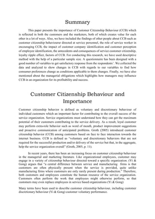 Summary
This paper presents the importance of Customer Citizenship Behaviour (CCB) which
is reflected in both the customers and the marketers, both of which creates value for each
other in a lot of ways. Also, we have included the findings of other people about CCB such as
customer citizenship behaviour r directed at service personnel, the role of service worker in
encouraging CCB,
impact of customer
perception
of employee identification, the antecedents and consequences of service customer citizenship,
loyalty ripple effect, factors of CCB. For conducting this research, we have used descriptive
method with the help of a particular sample size. A questionnaire has been designed with a
good number of variables to get satisfactory response from the respondents‟. We collected the
data and analyzed to show changes in CCB with regards to our variables to find how
consumer preferences change as conditions applicable to them changes. Finally, we have also
mentioned about the managerial obligations which highlights how managers may influence
CCB in an organization for its profitability and success.

Customer Citizenship Behaviour and
Importance
Customer citizenship behavior is defined as voluntary and discretionary behaviour of
individual customers which an important factor for contributing to the overall success of the
service organization. Service organizations must understand how they can get the maximum
potential of their customers contributing to the service delivery. As a result, loyal customer
may perform extra-role behavior such as word of mouth, product improvement suggestions
and proactive communication of anticipated problems. Groth (2005) introduced customer
citizenship behavior (CCB) among customers based on face to face interaction towards the
internet business. CCB is defined as “voluntary and discretionary behaviors that are not
required for the successful production and/or delivery of the service but that, in the aggregate,
help the service organization overall” (Groth, 2005, p. 11).
In recent years, there has been an increasing focus on customer citizenship behaviour
in the managerial and marketing literature. Like organizational employees, customer may
engage in a variety of citizenship behaviour directed toward a specific organization. (Yi &
Gong) argues that “a central difference between service and manufacturing firms is that
customers are often physically present when the service is provided, quite unlike
manufacturing firms where customers are only rarely present during production.” Therefore,
both customers and employees constitute the human resource of the service organization.
Customers often perform the work that employees might otherwise perform, so that
customers may even replace employees in service based organizations (Yi & Gong)
Many terms have been used to describe customer citizenship behaviour, including customer
discretionary behaviour (Yi & Gong) customer voluntary performance.

 