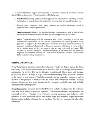 The service literatures suggest various forms of customer citizenship behaviour. Growth
identified three dimensions of customer citizenship behaviour
1. Feedback: Providing feedback to the organization, which means providing solicited
information to organizations that helps them improve their service delivery process.
2. Helping other customers, this closely parallels to altruism dimension found in
organizational citizenship behaviour.
3. Word-of-mouth: refers to the recommendations that customers give to their friends
and relatives after they are satisfied with the services provided by the firms.
(Yi & Gong) also suggested that customers who exhibit citizenship behaviour may
demonstrate commitment to the service organization and report potential safety
problems to employee. Customer tolerance of service failures is another dimension of
customer citizenship behaviour. It is defined as customer willingness to put up with or
to be patient about service on counters that are not performed as expect. This
acquiescent attitude results in continued patronage of the store and not spreading
negative that common features of CCB include voluntary feedback discretionary
behaviour and helping organization.

IMPORTANCE OF CCB:
Toward marketers: Customer citizenship behaviours (CCB) are highly valued by firms,
particularly in the present environment where there is a push to encourage greater customer
participation in service delivery to decrease organizational labour costs and increase
productivity. Also, CCB helps us to get ideas about the changing wants, needs and demands
of the market as time changes. This helps companies decide on product changes as well as
qualities of the products to keep up with the market and competition demands. Building
customer loyalty can lead to an increase in the company‟s profitable sales and will also
enhance their long-term growth.
Toward customers: Customer Citizenship Behaviour includes feedback from the customers
after they use a service or purchase a product. This helps the customer to get desired and
improved services. Through word-of-mouth, existing customers can influence other
customers to use a product or service. This in turn helps new customers to gain knowledge
about a product and also influence them to purchase. This therefore increases the value of the
companies.

 