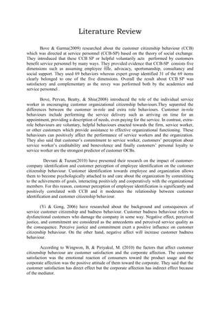Literature Review
Bove & Garma 2009)
customer citizenship behaviour CCB
directed at service personnel (CCB-SP) based on the theory of social exchange
helpful voluntarily
performed by customers
benefit service personnel
CCB-SP
five
--- advocacy, sportsmanship, consultancy and
dimensions
assuming employee role,
social support
identified 31 of the 69 items
clearly belonged to one of the five dimensions.

Bove, Pervan, Beatty, & Shiu 2008) introduced the role of the individual service
worker in encouraging customer organizational citizenship behaviours.They separeted the
differences between the customer in-role and extra role behaviours. Customer in-role
behaviours include performing the service delivery such as arriving on time for an
appointment, providing a description of needs, even paying for the service. In contrast, extrarole behaviours are voluntary, helpful behaviours enacted towards the firm, service worker,
or other customers which provide assistance to effective organizational functioning. These
behaviours can positively affect the performance of service workers and the organization.
They also said that customer‟s commitment to service worker, customers‟ perception about
service worker‟s creditability and benevolence and finally customers‟ personal loyalty to
service worker are the strongest predictor of customer OCBs.
Devrani & Tuzun

impact of customerperception of employee identification
behaviour
identification
allows
to become psychologically attached to and care about the organization
perception of employee identification is significantly and
positively correlated with CCB
moderates the relationship between
identification and u
(Yi & Gong, 2006) have researched about the background and consequences of
service customer citizenship and badness behaviour. Customer badness behaviour refers to
dysfunctional customers who damage the company in some way. Negative effect, perceived
justice, and commitment are considered as the antecedents and perceived service quality as
the consequence. Perceive justice and commitment exert a positive influence on customer
citizenship behaviour. On the other hand, negative affect will increase customer badness
behaviour.
According to Wingwon, B, & Piriyakul, M. (2010) the factors that affect customer
citizenship behaviour are customer satisfaction and the corporate affection. The customer
satisfaction was the emotional reaction of consumers toward the product usage and the
corporate affection was the positive attitude of them toward the corporate. They said that the
customer satisfaction has direct effect but the corporate affection has indirect effect because
of the mediator.

 