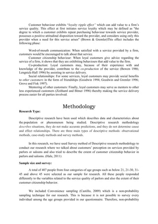 Customer behaviour exhibits “loyalty ripple effect” which can add value to a firm‟s
service quality. This effect at first initiates service loyalty which may be defined as "the
degree to which a customer exhibits repeat purchasing behaviour towards service provider,
possesses a positive attitudinal disposition toward the provider, and considers using only this
provider when a need for this service arises" (Brown & Gremler)This effect includes the
following phase:
Word-of-mouth communication: When satisfied with a service provided by a firm,
customers would be encouraged to talk about that service.
Customer citizenship behaviour: When loyal customers give advice regarding the
service of a firm, it shows that they are exhibiting behaviours that add value to the firm.
Co-production: Loyal customers may, because of their experience with and
knowledge of the provider, contribute to the co-production of the service (Bowen 1986;
Lengnick-Hall 1996) by assisting in service delivery.
Social relationships: For some services, loyal customers may provide social benefits
to other customers in the form of friendships (Goodwin 1994; Goodwin and Gremler 1996;
Grove and Fisk 1997).
Mentoring of other customers: Finally, loyal customers may serve as mentors to other
less experienced customers (Zeithaml and Bitner 1996) thereby making the service delivery
process easier for all parties involved.

Methodology
Research Type:
Descriptive research have been used which describes data and characteristics about
the population or phenomenon being studied. Descriptive research methodology
describes situations, they do not make accurate predictions, and they do not determine cause
and effect relationships. There are three main types of descriptive methods: observational
methods, case-study methods and survey methods.
In this research, we have used Survey method of Descriptive research methodology to
conduct our research where we talked about customers‟ perception on services provided by
parlors or saloons and also tried to describe the extent of customer citizenship behavior in
parlors and saloons. (Hale, 2011)
Sample size and survey:
A total of 407 people from four categories of age groups such as below 21, 21-30, 3145 and above 45 were selected as our sample for research. All these people responded
differently to the variables related to the service quality of parlors and also the extent of their
customer citizenship behavior.
We included Convenience sampling (Castillo, 2009) which is a non-probability
sampling technique for our research. This is because it is not possible to survey every
individual among the age groups provided in our questionnaire. Therefore, non-probability

 