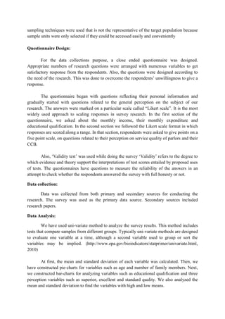 sampling techniques were used that is not the representative of the target population because
sample units were only selected if they could be accessed easily and conveniently
Questionnaire Design:
For the data collections purpose, a close ended questionnaire was designed.
Appropriate numbers of research questions were arranged with numerous variables to get
satisfactory response from the respondents. Also, the questions were designed according to
the need of the research. This was done to overcome the respondents‟ unwillingness to give a
response.
The questionnaire began with questions reflecting their personal information and
gradually started with questions related to the general perception on the subject of our
research. The answers were marked on a particular scale called “Likert scale”. It is the most
widely used approach to scaling responses in survey research. In the first section of the
questionnaire, we asked about the monthly income, their monthly expenditure and
educational qualification. In the second section we followed the Likert scale format in which
responses are scored along a range. In that section, respondents were asked to give points on a
five point scale, on questions related to their perception on service quality of parlors and their
CCB.
Also, „Validity test‟ was used while doing the survey „Validity‟ refers to the degree to
which evidence and theory support the interpretations of test scores entailed by proposed uses
of tests. The questionnaires have questions to measure the reliability of the answers in an
attempt to check whether the respondents answered the survey with full honesty or not.
Data collection:
Data was collected from both primary and secondary sources for conducting the
research. The survey was used as the primary data source. Secondary sources included
research papers.
Data Analysis:
We have used uni-variate method to analyze the survey results. This method includes
tests that compare samples from different groups. Typically uni-variate methods are designed
to evaluate one variable at a time, although a second variable used to group or sort the
variables may be implied. (http://www.epa.gov/bioindicators/statprimer/univariate.html,
2010)
At first, the mean and standard deviation of each variable was calculated. Then, we
have constructed pie-charts for variables such as age and number of family members. Next,
we constructed bar-charts for analyzing variables such as educational qualification and three
perception variables such as superior, excellent and standard quality. We also analyzed the
mean and standard deviation to find the variables with high and low means.

 