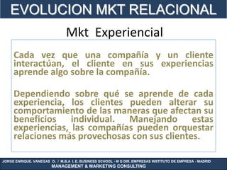 EVOLUCION MKT RELACIONAL
                                Mkt Experiencial
     Cada vez que una compañía y un cliente
     interactúan, el cliente en sus experiencias
     aprende algo sobre la compañía.

     Dependiendo sobre qué se aprende de cada
     experiencia, los clientes pueden alterar su
     comportamiento de las maneras que afectan su
     beneficios individual. Manejando estas
     experiencias, las compañías pueden orquestar
     relaciones más provechosas con sus clientes.

JORGE ENRIQUE. VANEGAS O. / M.B.A I. E. BUSINESS SCHOOL - M G DIR. EMPRESAS INSTITUTO DE EMPRESA - MADRID
                        MANAGEMENT & MARKETING CONSULTING
 