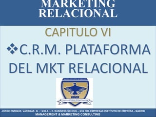 MARKETING
                          RELACIONAL
                               CAPITULO VI
  C.R.M. PLATAFORMA
  DEL MKT RELACIONAL

JORGE ENRIQUE. VANEGAS O. / M.B.A I. E. BUSINESS SCHOOL - M G DIR. EMPRESAS INSTITUTO DE EMPRESA - MADRID
                        MANAGEMENT & MARKETING CONSULTING
 