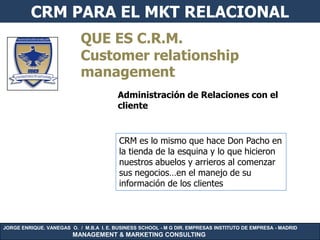 CRM PARA EL MKT RELACIONAL
                           QUE ES C.R.M.
                           Customer relationship
                           management
                                        Administración de Relaciones con el
                                        cliente


                                         CRM es lo mismo que hace Don Pacho en
                                         la tienda de la esquina y lo que hicieron
                                         nuestros abuelos y arrieros al comenzar
                                         sus negocios…en el manejo de su
                                         información de los clientes



JORGE ENRIQUE. VANEGAS O. / M.B.A I. E. BUSINESS SCHOOL - M G DIR. EMPRESAS INSTITUTO DE EMPRESA - MADRID
                        MANAGEMENT & MARKETING CONSULTING
 