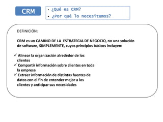 ¿Qué es CRM?
    CRM            •

                   •   ¿Por qué lo necesitamos?


 DEFINICIÓN:

 CRM es un CAMINO DE LA ESTRATEGIA DE NEGOCIO, no una solución
 de software, SIMPLEMENTE, cuyos principios básicos incluyen:

 Alinear la organización alrededor de los
 clientes
 Compartir información sobre clientes en toda
 la empresa
 Extraer información de distintas fuentes de
 datos con el fin de entender mejor a los
 clientes y anticipar sus necesidades
 