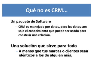 Qué no es CRM...
Un paquete de Software
  – CRM es manejado por datos, pero los datos son
    solo el conocimiento que puede ser usado para
    construir una relación.


Una solución que sirve para todo
  – A menos que tus marcas o clientes sean
    idénticos a los de alguien más.
 