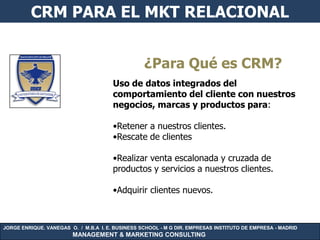 CRM PARA EL MKT RELACIONAL


                                                  ¿Para Qué es CRM?
                                       Uso de datos integrados del
                                       comportamiento del cliente con nuestros
                                       negocios, marcas y productos para:

                                       •Retener a nuestros clientes.
                                       •Rescate de clientes

                                       •Realizar venta escalonada y cruzada de
                                       productos y servicios a nuestros clientes.

                                       •Adquirir clientes nuevos.



JORGE ENRIQUE. VANEGAS O. / M.B.A I. E. BUSINESS SCHOOL - M G DIR. EMPRESAS INSTITUTO DE EMPRESA - MADRID
                        MANAGEMENT & MARKETING CONSULTING
 