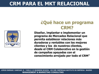 CRM PARA EL MKT RELACIONAL


                                             ¿Qué hace un programa
                                                     CRM?
                                      Diseñar, implantar e implementar un
                                      programa de Mercadeo Relacional que
                                      permita establecer relaciones más
                                      duraderas y rentables con los mejores
                                      clientes y los de nuestros clientes,
                                      desde el CRM Colaborativo en la gestión
                                      de campañas apoyadas con el
                                      conocimiento arrojado por todo el CRM”




JORGE ENRIQUE. VANEGAS O. / M.B.A I. E. BUSINESS SCHOOL - M G DIR. EMPRESAS INSTITUTO DE EMPRESA - MADRID
                        MANAGEMENT & MARKETING CONSULTING
 