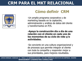 CRM PARA EL MKT RELACIONAL

                                               Cómo definir CRM
                                     -Un amplio programa corporativo y de
                                     marketing basado en la captación,
                                     administración y análisis de datos del cliente
                                     y transformarlos en P/S.

                                     -Apoya la construcción día a día de una
                                     relación con el cliente en cada uno de
                                     los momentos de su ciclo de vida y/o
                                     actividades.

                                     -Se convierte en una cultura organizacional y
                                     de procesos que permite integrar al cliente
                                     con toda la compañía y responder mejor a
                                     sus prioridades, para mejores resultados.

JORGE ENRIQUE. VANEGAS O. / M.B.A I. E. BUSINESS SCHOOL - M G DIR. EMPRESAS INSTITUTO DE EMPRESA - MADRID
                        MANAGEMENT & MARKETING CONSULTING
 