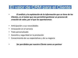 El valor de CRM para el Cliente
•         El análisis y la explotación de la información que se tiene de los
    Clientes, es el motor que nos permitirá gestionar un proceso de
    creación de valor, por el que les aportaremos:

•   Anticipación a sus necesidades
•   Innovación en el servicio
•   Trato personalizado
•   Garantía y seguridad en la prestación
•   Conocimiento de sus expectativas y de su negocio

•         Ser percibidos por nuestro Cliente como un partner
 