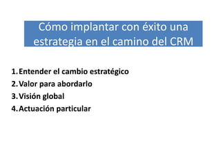 Cómo implantar con éxito una
     estrategia en el camino del CRM

1.Entender el cambio estratégico
2.Valor para abordarlo
3.Visión global
4.Actuación particular
 