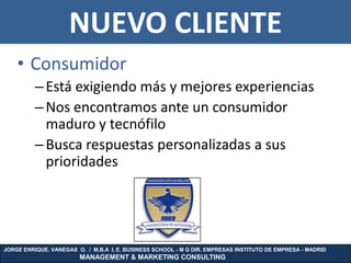 NUEVO CLIENTE
    • Consumidor
          – Está exigiendo más y mejores experiencias
          – Nos encontramos ante un consumidor
            maduro y tecnófilo
          – Busca respuestas personalizadas a sus
            prioridades




JORGE ENRIQUE. VANEGAS O. / M.B.A I. E. BUSINESS SCHOOL - M G DIR. EMPRESAS INSTITUTO DE EMPRESA - MADRID
                        MANAGEMENT & MARKETING CONSULTING
 