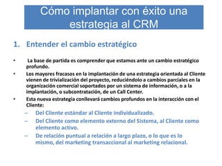 Cómo implantar con éxito una
              estrategia al CRM
1. Entender el cambio estratégico
•    La base de partida es comprender que estamos ante un cambio estratégico
    profundo.
•   Los mayores fracasos en la implantación de una estrategia orientada al Cliente
    vienen de trivialización del proyecto, reduciéndolo a cambios parciales en la
    organización comercial soportados por un sistema de información, o a la
    implantación, o subcontratación, de un Call Center.
•   Esta nueva estrategia conllevará cambios profundos en la interacción con el
    Cliente:
    –   Del Cliente estándar al Cliente individualizado.
    –   Del Cliente como elemento externo del Sistema, al Cliente como
        elemento activo.
    –   De relación puntual a relación a largo plazo, o lo que es lo
        mismo, del marketing transaccional al marketing relacional.
 