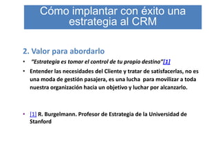 Cómo implantar con éxito una
           estrategia al CRM

2. Valor para abordarlo
•   “Estrategia es tomar el control de tu propio destino”[1]
• Entender las necesidades del Cliente y tratar de satisfacerlas, no es
  una moda de gestión pasajera, es una lucha para movilizar a toda
  nuestra organización hacia un objetivo y luchar por alcanzarlo.



• [1] R. Burgelmann. Profesor de Estrategia de la Universidad de
  Stanford
 