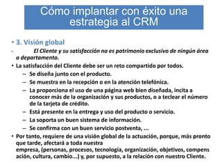 Cómo implantar con éxito una
               estrategia al CRM
• 3. Visión global
•         El Cliente y su satisfacción no es patrimonio exclusivo de ningún área
  o departamento.
• La satisfacción del Cliente debe ser un reto compartido por todos.
     – Se diseña junto con el producto.
     – Se muestra en la recepción o en la atención telefónica.
     – La proporciona el uso de una página web bien diseñada, incita a
       conocer más de la organización y sus productos, o a teclear el número
       de la tarjeta de crédito.
     – Está presente en la entrega y uso del producto o servicio.
     – La soporta un buen sistema de información.
     – Se confirma con un buen servicio postventa, ...
• Por tanto, requiere de una visión global de la actuación, porque, más pronto
  que tarde, afectará a toda nuestra
  empresa, (personas, procesos, tecnología, organización, objetivos, compens
  ación, cultura, cambio...) y, por supuesto, a la relación con nuestro Cliente.
 