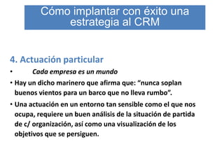 Cómo implantar con éxito una
              estrategia al CRM


4. Actuación particular
•      Cada empresa es un mundo
• Hay un dicho marinero que afirma que: “nunca soplan
  buenos vientos para un barco que no lleva rumbo”.
• Una actuación en un entorno tan sensible como el que nos
  ocupa, requiere un buen análisis de la situación de partida
  de c/ organización, así como una visualización de los
  objetivos que se persiguen.
 