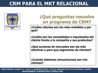 CRM PARA EL MKT RELACIONAL

                                             ¿Qué preguntas resuelve
                                              un programa de CRM?
                                   ¿Cuáles clientes son los más rentables y por
                                   qué?

                                   ¿Cuáles son las necesidades e inquietudes del
                                   cliente frente a la compañía y sus productos?

                                   ¿Qué acciones de mercadeo son las más
                                   efectivas y para que segmentos de clientes?


                                   ¿Cuándo debemos comunicarnos con mis
                                   clientes?

JORGE ENRIQUE. VANEGAS O. / M.B.A I. E. BUSINESS SCHOOL - M G DIR. EMPRESAS INSTITUTO DE EMPRESA - MADRID
                        MANAGEMENT & MARKETING CONSULTING
 