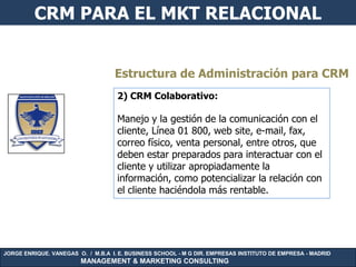 CRM PARA EL MKT RELACIONAL


                                   Estructura de Administración para CRM
                                    2) CRM Colaborativo:

                                    Manejo y la gestión de la comunicación con el
                                    cliente, Línea 01 800, web site, e-mail, fax,
                                    correo físico, venta personal, entre otros, que
                                    deben estar preparados para interactuar con el
                                    cliente y utilizar apropiadamente la
                                    información, como potencializar la relación con
                                    el cliente haciéndola más rentable.




JORGE ENRIQUE. VANEGAS O. / M.B.A I. E. BUSINESS SCHOOL - M G DIR. EMPRESAS INSTITUTO DE EMPRESA - MADRID
                        MANAGEMENT & MARKETING CONSULTING
 