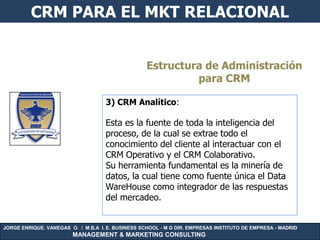 CRM PARA EL MKT RELACIONAL


                                                   Estructura de Administración
                                                            para CRM

                                    3) CRM Analítico:

                                    Esta es la fuente de toda la inteligencia del
                                    proceso, de la cual se extrae todo el
                                    conocimiento del cliente al interactuar con el
                                    CRM Operativo y el CRM Colaborativo.
                                    Su herramienta fundamental es la minería de
                                    datos, la cual tiene como fuente única el Data
                                    WareHouse como integrador de las respuestas
                                    del mercadeo.


JORGE ENRIQUE. VANEGAS O. / M.B.A I. E. BUSINESS SCHOOL - M G DIR. EMPRESAS INSTITUTO DE EMPRESA - MADRID
                        MANAGEMENT & MARKETING CONSULTING
 