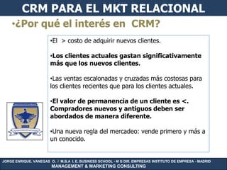 CRM PARA EL MKT RELACIONAL
    •¿Por qué el interés en CRM?
                        •El > costo de adquirir nuevos clientes.

                        •Los clientes actuales gastan significativamente
                        más que los nuevos clientes.

                        •Las ventas escalonadas y cruzadas más costosas para
                        los clientes recientes que para los clientes actuales.

                        •El valor de permanencia de un cliente es <.
                        Compradores nuevos y antiguos deben ser
                        abordados de manera diferente.

                        •Una nueva regla del mercadeo: vende primero y más a
                        un conocido.


JORGE ENRIQUE. VANEGAS O. / M.B.A I. E. BUSINESS SCHOOL - M G DIR. EMPRESAS INSTITUTO DE EMPRESA - MADRID
                        MANAGEMENT & MARKETING CONSULTING
 