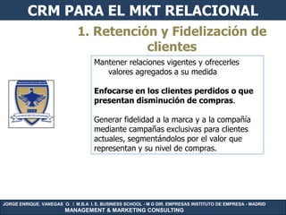 CRM PARA EL MKT RELACIONAL
                             1. Retención y Fidelización de
                                        clientes
                                    Mantener relaciones vigentes y ofrecerles
                                       valores agregados a su medida

                                    Enfocarse en los clientes perdidos o que
                                    presentan disminución de compras.

                                    Generar fidelidad a la marca y a la compañía
                                    mediante campañas exclusivas para clientes
                                    actuales, segmentándolos por el valor que
                                    representan y su nivel de compras.




JORGE ENRIQUE. VANEGAS O. / M.B.A I. E. BUSINESS SCHOOL - M G DIR. EMPRESAS INSTITUTO DE EMPRESA - MADRID
                        MANAGEMENT & MARKETING CONSULTING
 