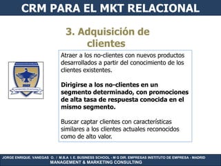 CRM PARA EL MKT RELACIONAL

                                3. Adquisición de
                                    clientes
                              Atraer a los no-clientes con nuevos productos
                              desarrollados a partir del conocimiento de los
                              clientes existentes.

                              Dirigirse a los no-clientes en un
                              segmento determinado, con promociones
                              de alta tasa de respuesta conocida en el
                              mismo segmento.

                              Buscar captar clientes con características
                              similares a los clientes actuales reconocidos
                              como de alto valor.


JORGE ENRIQUE. VANEGAS O. / M.B.A I. E. BUSINESS SCHOOL - M G DIR. EMPRESAS INSTITUTO DE EMPRESA - MADRID
                        MANAGEMENT & MARKETING CONSULTING
 