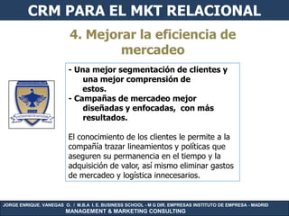 CRM PARA EL MKT RELACIONAL
                          4. Mejorar la eficiencia de
                                  mercadeo
                         - Una mejor segmentación de clientes y
                             una mejor comprensión de
                             estos.
                         - Campañas de mercadeo mejor
                             diseñadas y enfocadas, con más
                             resultados.

                         El conocimiento de los clientes le permite a la
                         compañía trazar lineamientos y políticas que
                         aseguren su permanencia en el tiempo y la
                         adquisición de valor, así mismo eliminar gastos
                         de mercadeo y logística innecesarios.


JORGE ENRIQUE. VANEGAS O. / M.B.A I. E. BUSINESS SCHOOL - M G DIR. EMPRESAS INSTITUTO DE EMPRESA - MADRID
                        MANAGEMENT & MARKETING CONSULTING
 