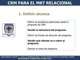 CRM PARA EL MKT RELACIONAL

                         1. Definir alcance

                                      Definir los beneficios potenciales desde el
                                      programa de CRM.

                                      Decidir la estructura del programa.

                                      Definir los frentes de dirección del programa.

                                      Decidir qué clientes va a cubrir el
                                      programa.

                                      Estimar el costo del programa.


JORGE ENRIQUE. VANEGAS O. / M.B.A I. E. BUSINESS SCHOOL - M G DIR. EMPRESAS INSTITUTO DE EMPRESA - MADRID
                        MANAGEMENT & MARKETING CONSULTING
 