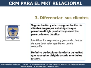 CRM PARA EL MKT RELACIONAL


                                          3. Diferenciar sus clientes
                                     Segmentación y micro-segmentación de
                                     clientes en grupos estratégicos que
                                     permitan dirigir productos y servicios
                                     para cada uno de ellos.

                                     Identificar los segmentos y grupos de clientes
                                     de acuerdo al valor que tienen para la
                                     compañía.

                                     Definir o perfeccionar la oferta de lealtad
                                     que va a estar dirigida a cada uno de los
                                     grupos.

JORGE ENRIQUE. VANEGAS O. / M.B.A I. E. BUSINESS SCHOOL - M G DIR. EMPRESAS INSTITUTO DE EMPRESA - MADRID
                        MANAGEMENT & MARKETING CONSULTING
 
