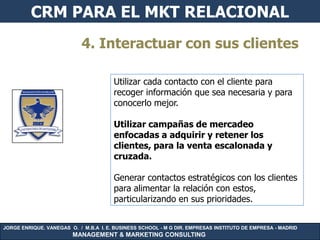 CRM PARA EL MKT RELACIONAL
                           4. Interactuar con sus clientes

                                       Utilizar cada contacto con el cliente para
                                       recoger información que sea necesaria y para
                                       conocerlo mejor.

                                       Utilizar campañas de mercadeo
                                       enfocadas a adquirir y retener los
                                       clientes, para la venta escalonada y
                                       cruzada.

                                       Generar contactos estratégicos con los clientes
                                       para alimentar la relación con estos,
                                       particularizando en sus prioridades.


JORGE ENRIQUE. VANEGAS O. / M.B.A I. E. BUSINESS SCHOOL - M G DIR. EMPRESAS INSTITUTO DE EMPRESA - MADRID
                        MANAGEMENT & MARKETING CONSULTING
 