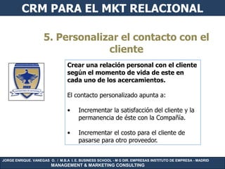 CRM PARA EL MKT RELACIONAL

                     5. Personalizar el contacto con el
                                  cliente
                                 Crear una relación personal con el cliente
                                 según el momento de vida de este en
                                 cada uno de los acercamientos.

                                 El contacto personalizado apunta a:

                                 •    Incrementar la satisfacción del cliente y la
                                      permanencia de éste con la Compañía.

                                 •    Incrementar el costo para el cliente de
                                      pasarse para otro proveedor.


JORGE ENRIQUE. VANEGAS O. / M.B.A I. E. BUSINESS SCHOOL - M G DIR. EMPRESAS INSTITUTO DE EMPRESA - MADRID
                        MANAGEMENT & MARKETING CONSULTING
 