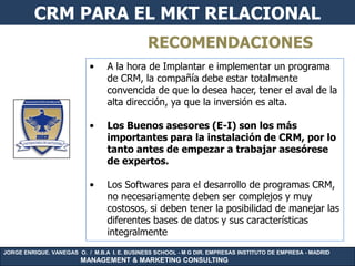 CRM PARA EL MKT RELACIONAL
                                              RECOMENDACIONES
                           •     A la hora de Implantar e implementar un programa
                                 de CRM, la compañía debe estar totalmente
                                 convencida de que lo desea hacer, tener el aval de la
                                 alta dirección, ya que la inversión es alta.

                           •     Los Buenos asesores (E-I) son los más
                                 importantes para la instalación de CRM, por lo
                                 tanto antes de empezar a trabajar asesórese
                                 de expertos.

                           •     Los Softwares para el desarrollo de programas CRM,
                                 no necesariamente deben ser complejos y muy
                                 costosos, si deben tener la posibilidad de manejar las
                                 diferentes bases de datos y sus características
                                 integralmente
JORGE ENRIQUE. VANEGAS O. / M.B.A I. E. BUSINESS SCHOOL - M G DIR. EMPRESAS INSTITUTO DE EMPRESA - MADRID
                        MANAGEMENT & MARKETING CONSULTING
 
