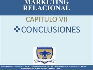 MARKETING
                          RELACIONAL
                              CAPITULO VII
              CONCLUSIONES


JORGE ENRIQUE. VANEGAS O. / M.B.A I. E. BUSINESS SCHOOL - M G DIR. EMPRESAS INSTITUTO DE EMPRESA - MADRID
                        MANAGEMENT & MARKETING CONSULTING
 
