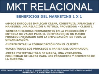 MKT RELACIONAL
                 BENEFICIOS DEL MARKETING 1 X 1

    •AMBOS ENFOQUES IMPLICAN CREAR, CONSTRUIR, AFIANZAR Y
    MANTENER UNA RELACIÓN A FUTURO, PROVEEDOR – CLIENTE.
    •GENERAN MEJORAS PERMANENTES EN LA PRODUCCIÓN Y
    ENTREGA DE VALOR PARA EL COMPRADOR EN UN MACRO
    PROCESO INTEGRADO CON LA IMPLICACIÓN DE TODA LA
    ORGANIZACIÓN.
    •INCREMENTAR LA COMUNICACIÓN CON EL CLIENTE.
    •HACER TODOS LOS PROCESOS A PARTIR DEL COMPRADOR.
    •CREAR ESPIRITUALIDAD DE MARCA, UNA VERDADERA
    COMUNIDAD DE MARCA PARA LOS PRODUCTOS Y SERVICIOS DE
    LA EMPRESA.



JORGE ENRIQUE. VANEGAS O. / M.B.A I. E. BUSINESS SCHOOL - M G DIR. EMPRESAS INSTITUTO DE EMPRESA - MADRID
                        MANAGEMENT & MARKETING CONSULTING
 