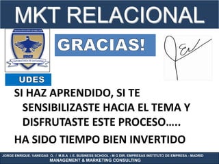 MKT RELACIONAL


      SI HAZ APRENDIDO, SI TE
        SENSIBILIZASTE HACIA EL TEMA Y
        DISFRUTASTE ESTE PROCESO…..
      HA SIDO TIEMPO BIEN INVERTIDO
JORGE ENRIQUE. VANEGAS O. / M.B.A I. E. BUSINESS SCHOOL - M G DIR. EMPRESAS INSTITUTO DE EMPRESA - MADRID
                        MANAGEMENT & MARKETING CONSULTING
 