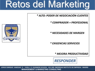 Retos del Marketing
                                          * ALTO: PODER DE NEGOCIACIÓN CLIENTES

                                                           * COMPRADOR + PROFESIONAL


                                                           * NECESIDADES DE MARGEN


                                                           * EXIGENCIAS SERVICIOS


                                                                * MEJORA PRODUCTIVIDAD

                                                                RESPONDER
JORGE ENRIQUE. VANEGAS O. / M.B.A I. E. BUSINESS SCHOOL - M G DIR. EMPRESAS INSTITUTO DE EMPRESA - MADRID
                        MANAGEMENT & MARKETING CONSULTING
 