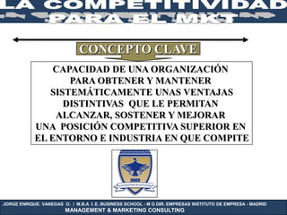 CONCEPTO CLAVE
                CAPACIDAD DE UNA ORGANIZACIÓN
                   PARA OBTENER Y MANTENER
               SISTEMÁTICAMENTE UNAS VENTAJAS
                  DISTINTIVAS QUE LE PERMITAN
                ALCANZAR, SOSTENER Y MEJORAR
            UNA POSICIÓN COMPETITIVA SUPERIOR EN
            EL ENTORNO E INDUSTRIA EN QUE COMPITE




JORGE ENRIQUE. VANEGAS O. / M.B.A I. E. BUSINESS SCHOOL - M G DIR. EMPRESAS INSTITUTO DE EMPRESA - MADRID
                        MANAGEMENT & MARKETING CONSULTING
 