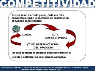 Dentro de un mercado global, cada vez más
            competitivo, surge la necesidad de centrarse en
            el cuidado de los clientes.




                         GLOBAL                         ALTA
                                                    COMPETITIVIDAD

                              ¿? DE DIFERENCIACIÓN
                                  DEL PRODUCTO
             En este contexto la empresa debe centrarse en el
             cliente y optimizar su valor para la compañía



JORGE ENRIQUE. VANEGAS O. / M.B.A I. E. BUSINESS SCHOOL - M G DIR. EMPRESAS INSTITUTO DE EMPRESA - MADRID
                        MANAGEMENT & MARKETING CONSULTING
 