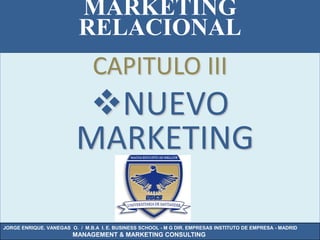 MARKETING
                          RELACIONAL
                               CAPITULO III
                          NUEVO
                          MARKETING

JORGE ENRIQUE. VANEGAS O. / M.B.A I. E. BUSINESS SCHOOL - M G DIR. EMPRESAS INSTITUTO DE EMPRESA - MADRID
                        MANAGEMENT & MARKETING CONSULTING
 