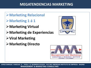 MEGATENDENCIAS MARKETING

      Marketing Relacional
      Marketing 1 á 1
      Marketing Virtual
      Marketing de Experiencias
      Viral Marketing
      Marketing Directo



JORGE ENRIQUE. VANEGAS O. / M.B.A I. E. BUSINESS SCHOOL - M G DIR. EMPRESAS INSTITUTO DE EMPRESA - MADRID
                        MANAGEMENT & MARKETING CONSULTING
 
