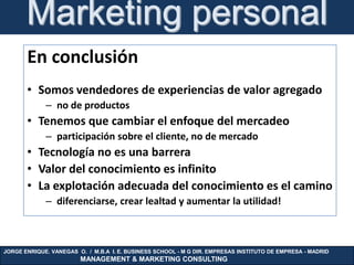 Marketing personal
       En conclusión
       • Somos vendedores de experiencias de valor agregado
             – no de productos
       • Tenemos que cambiar el enfoque del mercadeo
             – participación sobre el cliente, no de mercado
       • Tecnología no es una barrera
       • Valor del conocimiento es infinito
       • La explotación adecuada del conocimiento es el camino
             – diferenciarse, crear lealtad y aumentar la utilidad!



JORGE ENRIQUE. VANEGAS O. / M.B.A I. E. BUSINESS SCHOOL - M G DIR. EMPRESAS INSTITUTO DE EMPRESA - MADRID
                        MANAGEMENT & MARKETING CONSULTING
 
