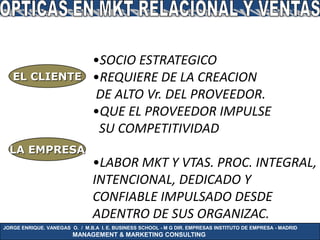 •SOCIO ESTRATEGICO
   EL CLIENTE                  •REQUIERE DE LA CREACION
                               DE ALTO Vr. DEL PROVEEDOR.
                               •QUE EL PROVEEDOR IMPULSE
                                SU COMPETITIVIDAD
  LA EMPRESA
                               •LABOR MKT Y VTAS. PROC. INTEGRAL,
                               INTENCIONAL, DEDICADO Y
                               CONFIABLE IMPULSADO DESDE
                               ADENTRO DE SUS ORGANIZAC.
JORGE ENRIQUE. VANEGAS O. / M.B.A I. E. BUSINESS SCHOOL - M G DIR. EMPRESAS INSTITUTO DE EMPRESA - MADRID
                        MANAGEMENT & MARKETING CONSULTING
 
