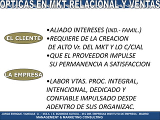 •ALIADO INTERESES (IND.- FAMIL.)
   EL CLIENTE                  •REQUIERE DE LA CREACION
                               DE ALTO Vr. DEL MKT Y LO C/CIAL
                               •QUE EL PROVEEDOR IMPULSE
                                SU PERMANENCIA A SATISFACCION
  LA EMPRESA
                               •LABOR VTAS. PROC. INTEGRAL,
                               INTENCIONAL, DEDICADO Y
                               CONFIABLE IMPULSADO DESDE
                               ADENTRO DE SUS ORGANIZAC.
JORGE ENRIQUE. VANEGAS O. / M.B.A I. E. BUSINESS SCHOOL - M G DIR. EMPRESAS INSTITUTO DE EMPRESA - MADRID
                        MANAGEMENT & MARKETING CONSULTING
 