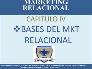 MARKETING
                          RELACIONAL
                               CAPITULO IV
              BASES DEL MKT
                RELACIONAL

JORGE ENRIQUE. VANEGAS O. / M.B.A I. E. BUSINESS SCHOOL - M G DIR. EMPRESAS INSTITUTO DE EMPRESA - MADRID
                        MANAGEMENT & MARKETING CONSULTING
 
