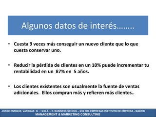 Algunos datos de interés……..
    • Cuesta 9 veces más conseguir un nuevo cliente que lo que
      cuesta conservar uno.

    • Reducir la pérdida de clientes en un 10% puede incrementar tu
      rentabilidad en un 87% en 5 años.

    • Los clientes existentes son usualmente la fuente de ventas
      adicionales. Ellos compran más y refieren más clientes..


JORGE ENRIQUE. VANEGAS O. / M.B.A I. E. BUSINESS SCHOOL - M G DIR. EMPRESAS INSTITUTO DE EMPRESA - MADRID
                        MANAGEMENT & MARKETING CONSULTING
 